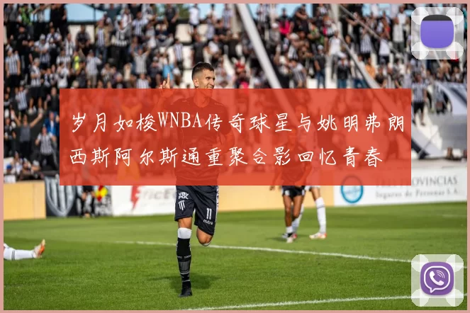 岁月如梭WNBA传奇球星与姚明弗朗西斯阿尔斯通重聚合影回忆青春