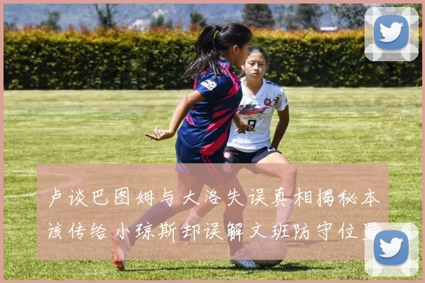 卢谈巴图姆与大洛失误真相揭秘本该传给小琼斯却误解文班防守位置