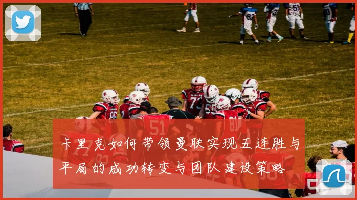 卡里克如何带领曼联实现五连胜与平局的成功转变与团队建设策略