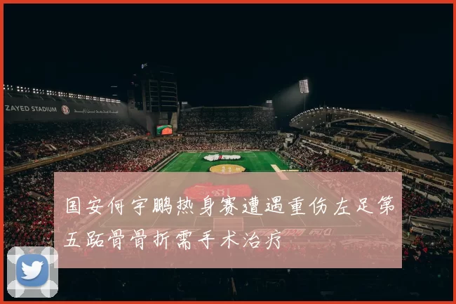国安何宇鹏热身赛遭遇重伤左足第五跖骨骨折需手术治疗