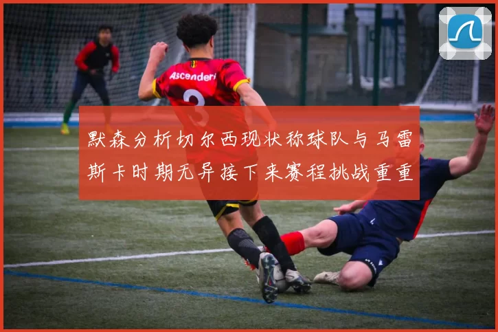 默森分析切尔西现状称球队与马雷斯卡时期无异接下来赛程挑战重重