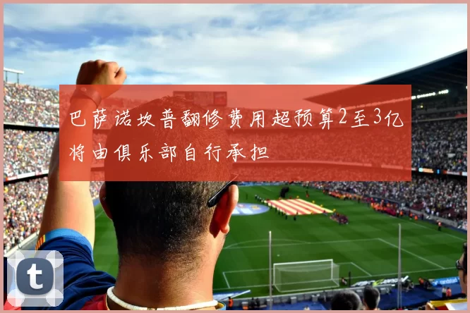 巴萨诺坎普翻修费用超预算2至3亿将由俱乐部自行承担