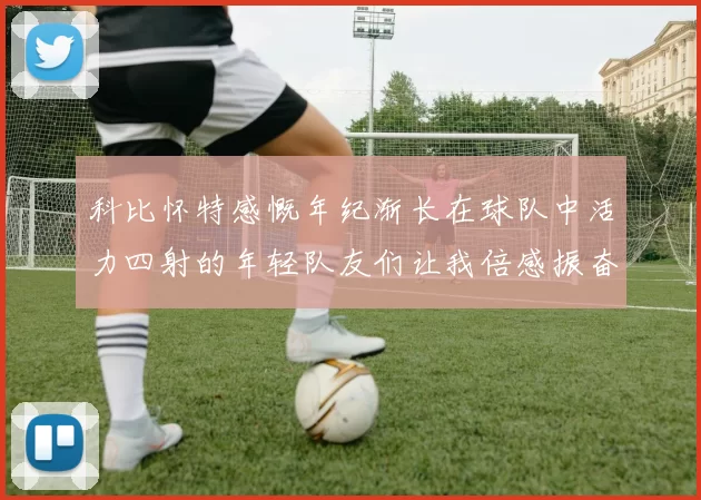 科比怀特感慨年纪渐长在球队中活力四射的年轻队友们让我倍感振奋