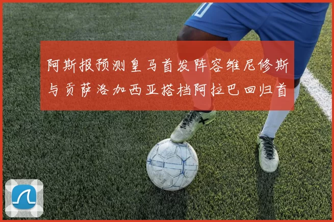 阿斯报预测皇马首发阵容维尼修斯与贡萨洛加西亚搭档阿拉巴回归首发位置