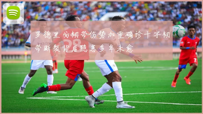 罗德里戈韧带伤势加重确诊十字韧带断裂背后隐患多年未愈