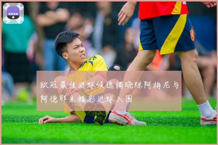 欧冠最佳进球候选揭晓琼阿梅尼与阿德耶米精彩进球入围