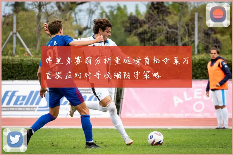 弗里克赛前分析重返榜首机会莱万首发应对对手收缩防守策略