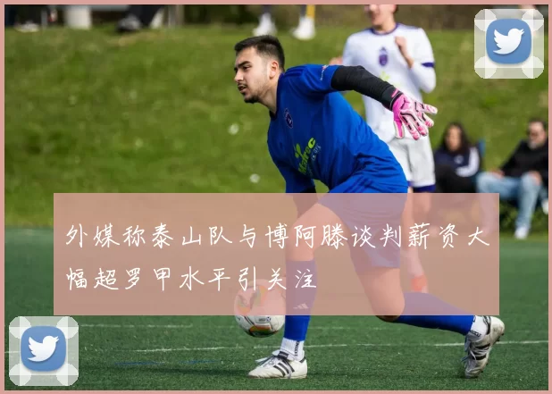 外媒称泰山队与博阿滕谈判薪资大幅超罗甲水平引关注