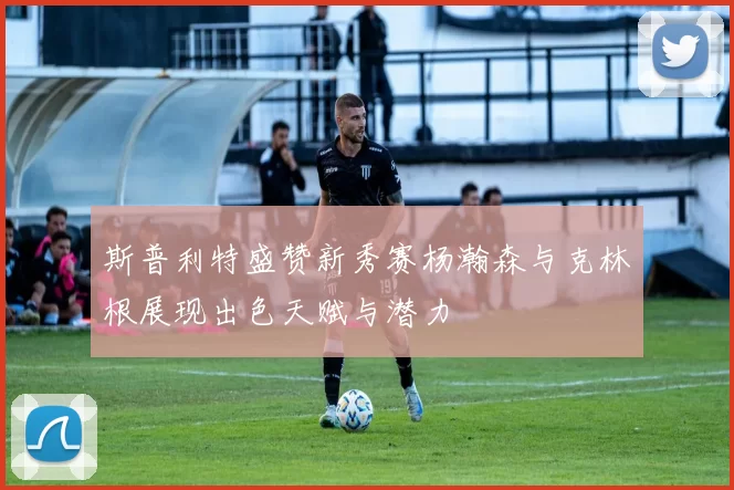 斯普利特盛赞新秀赛杨瀚森与克林根展现出色天赋与潜力