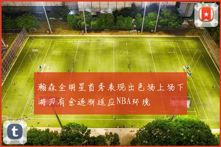 瀚森全明星首秀表现出色场上场下游刃有余逐渐适应NBA环境