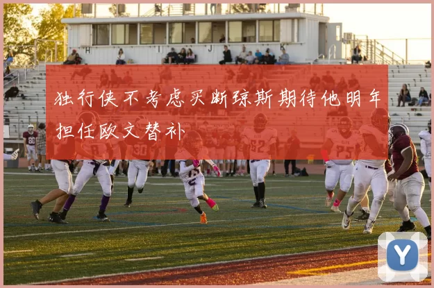独行侠不考虑买断琼斯期待他明年担任欧文替补