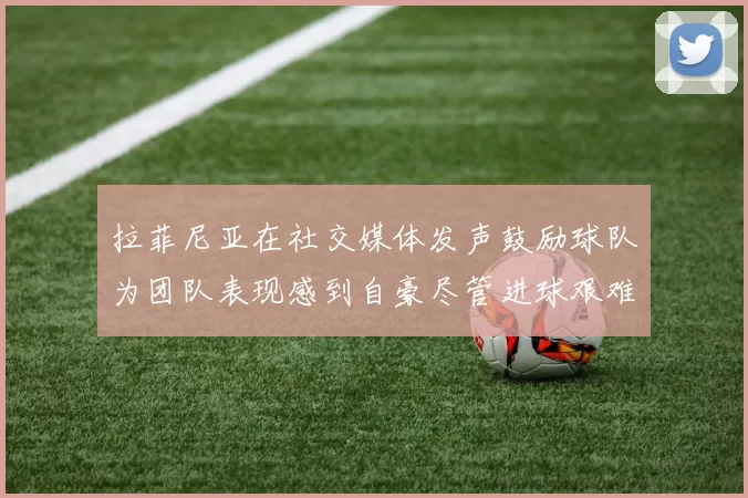拉菲尼亚在社交媒体发声鼓励球队为团队表现感到自豪尽管进球艰难