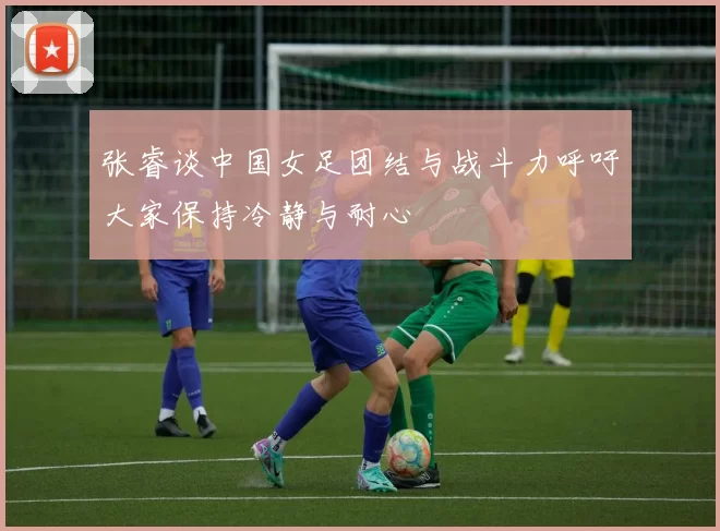 张睿谈中国女足团结与战斗力呼吁大家保持冷静与耐心
