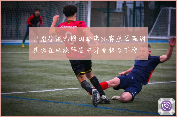 卢指导谈巴图姆缺席比赛原因强调其仍在轮换阵容中并非状态下滑
