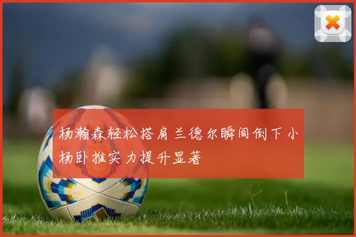 杨瀚森轻松搭肩兰德尔瞬间倒下小杨卧推实力提升显著