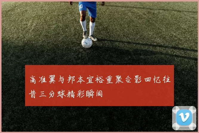 高准翼与邦本宜裕重聚合影回忆往昔三分球精彩瞬间