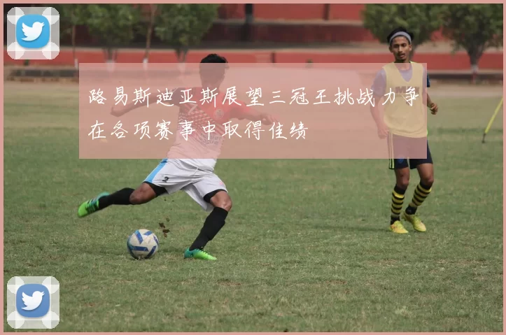 路易斯迪亚斯展望三冠王挑战力争在各项赛事中取得佳绩