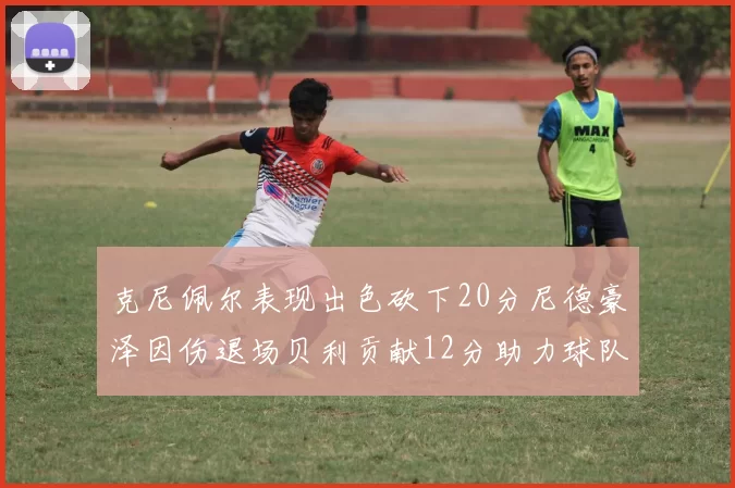 克尼佩尔表现出色砍下20分尼德豪泽因伤退场贝利贡献12分助力球队