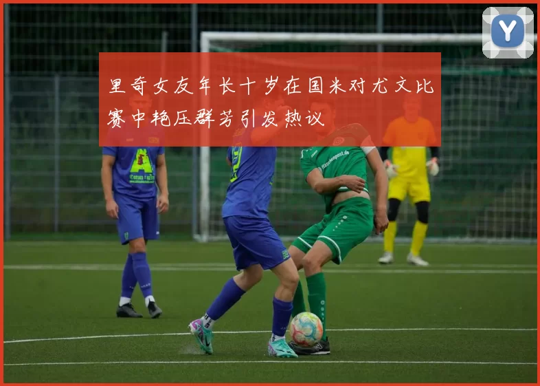 里奇女友年长十岁在国米对尤文比赛中艳压群芳引发热议