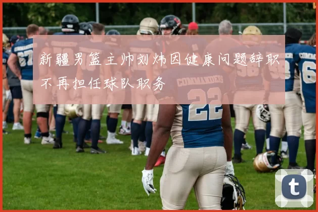 新疆男篮主帅刘炜因健康问题辞职不再担任球队职务