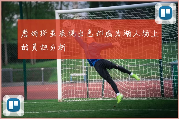 詹姆斯虽表现出色却成为湖人场上的负担分析