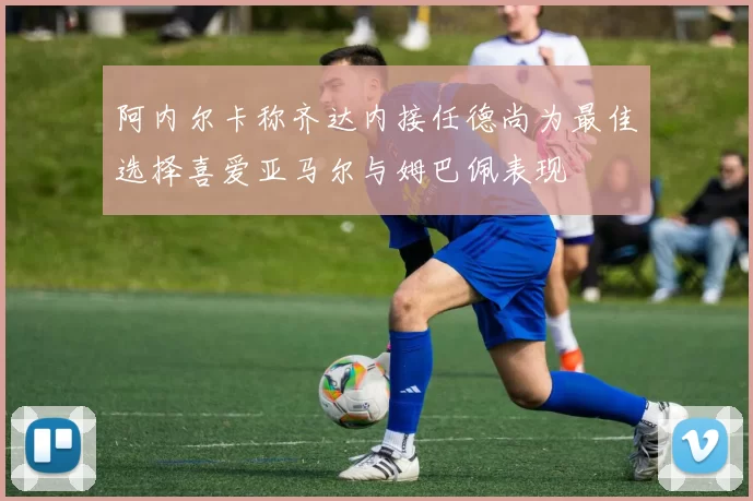阿内尔卡称齐达内接任德尚为最佳选择喜爱亚马尔与姆巴佩表现