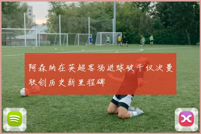 阿森纳在英超客场进球破千仅次曼联创历史新里程碑