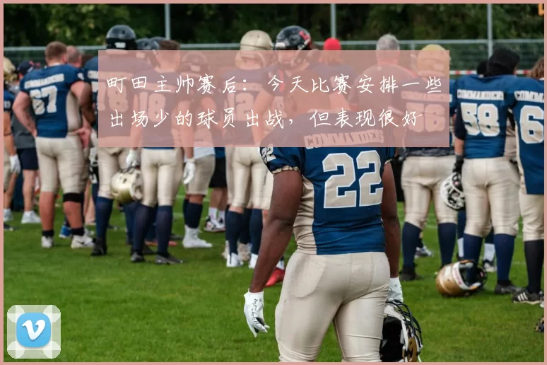 町田主帅赛后：今天比赛安排一些出场少的球员出战，但表现很好