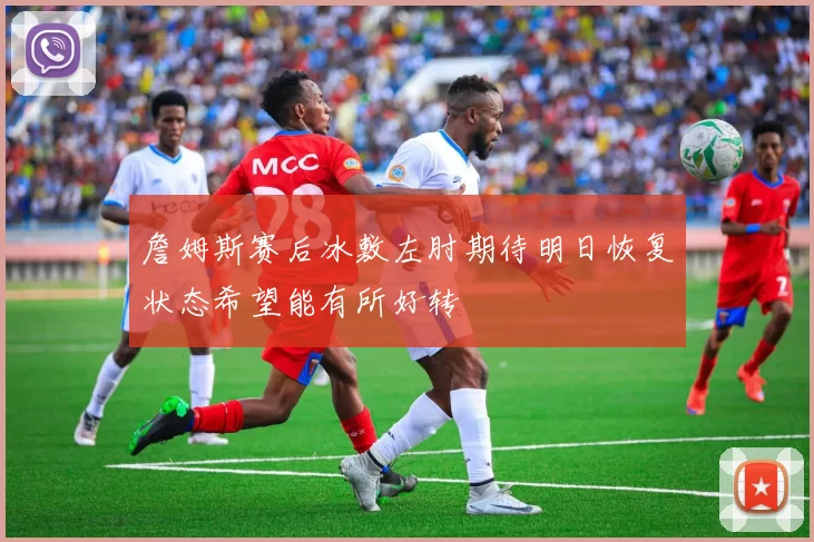 詹姆斯赛后冰敷左肘期待明日恢复状态希望能有所好转