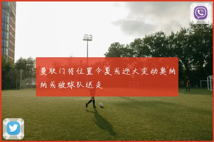 曼联门将位置今夏或迎大变动奥纳纳或被球队送走