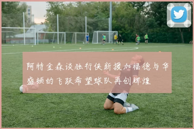 阿特金森谈独行侠新援加福德与华盛顿的飞跃希望球队再创辉煌