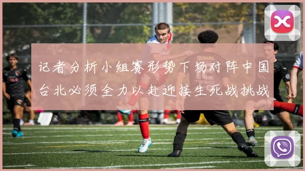 记者分析小组赛形势下场对阵中国台北必须全力以赴迎接生死战挑战