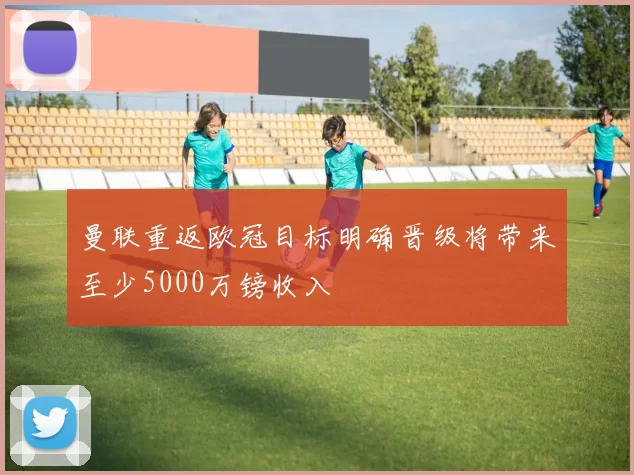 曼联重返欧冠目标明确晋级将带来至少5000万镑收入
