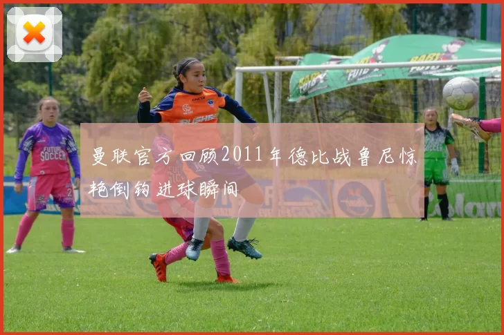 曼联官方回顾2011年德比战鲁尼惊艳倒钩进球瞬间