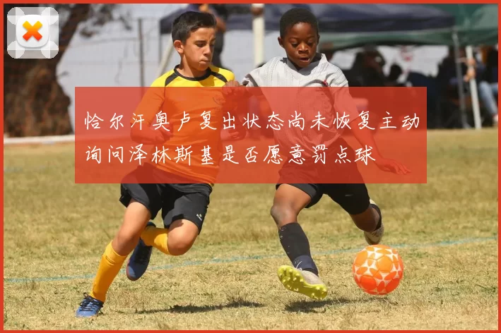 恰尔汗奥卢复出状态尚未恢复主动询问泽林斯基是否愿意罚点球