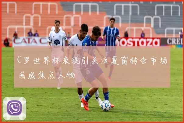 C罗世界杯表现引关注夏窗转会市场或成焦点人物